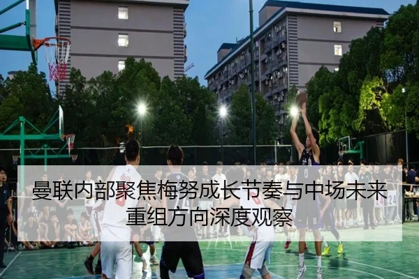 曼联内部聚焦梅努成长节奏与中场未来重组方向深度观察