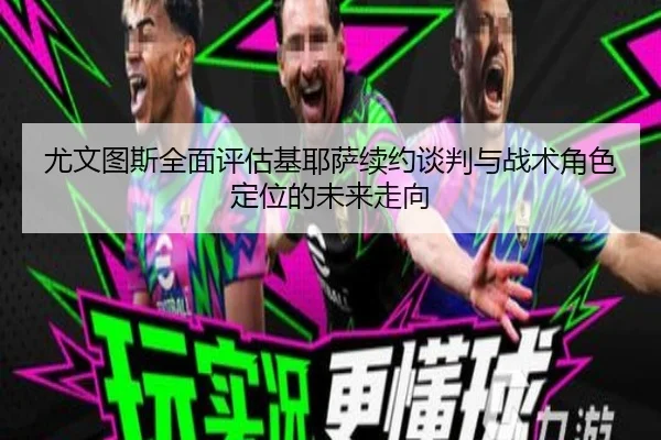 尤文图斯全面评估基耶萨续约谈判与战术角色定位的未来走向