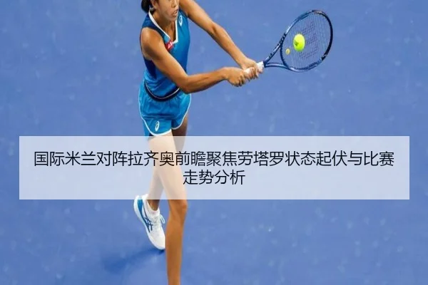 国际米兰对阵拉齐奥前瞻聚焦劳塔罗状态起伏与比赛走势分析