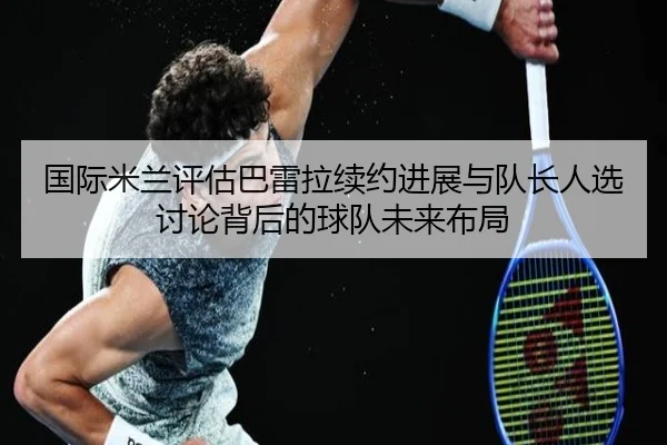 国际米兰评估巴雷拉续约进展与队长人选讨论背后的球队未来布局