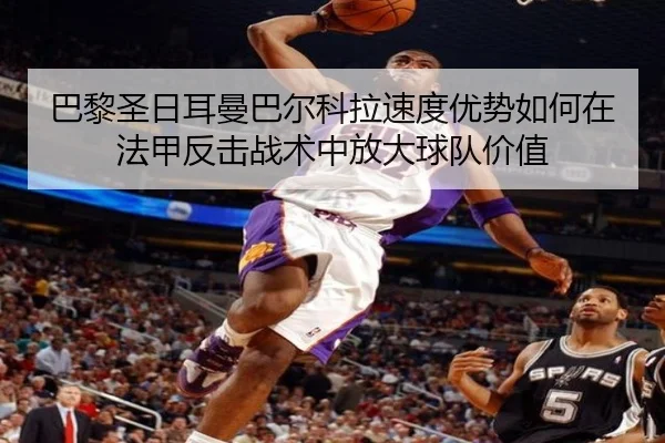 巴黎圣日耳曼巴尔科拉速度优势如何在法甲反击战术中放大球队价值