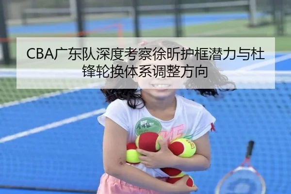 CBA广东队深度考察徐昕护框潜力与杜锋轮换体系调整方向